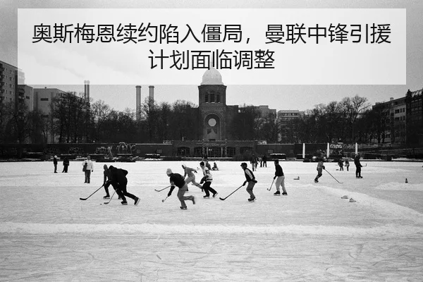奥斯梅恩续约陷入僵局，曼联中锋引援计划面临调整