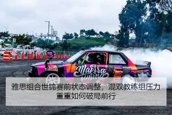 雅思组合世锦赛前状态调整，混双教练组压力重重如何破局前行